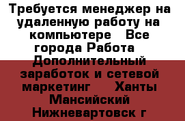 Требуется менеджер на удаленную работу на компьютере - Все города Работа » Дополнительный заработок и сетевой маркетинг   . Ханты-Мансийский,Нижневартовск г.